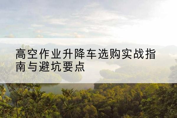 义县升降车怎么选-高空作业升降车选购实战指南与避坑要点