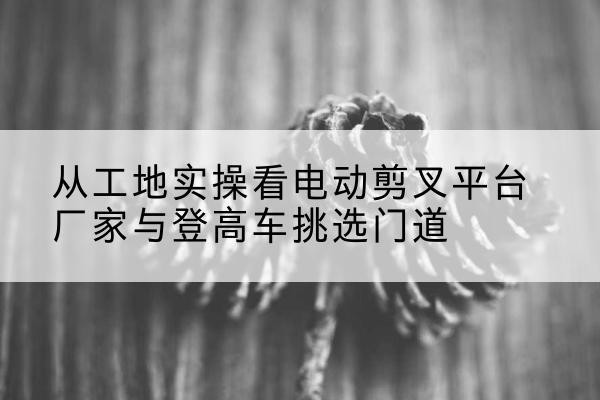 义县电动剪叉升降平台厂家-从工地实操看电动剪叉平台厂家与登高车挑选门道