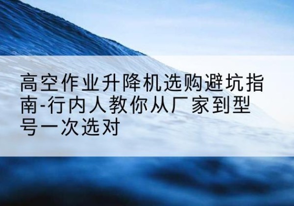 义县升降平台厂家-高空作业升降机选购避坑指南-行内人教你从厂家到型号一次选对