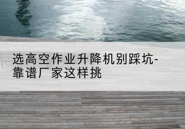 义县剪叉式升降机厂家-选高空作业升降机别踩坑-靠谱厂家这样挑