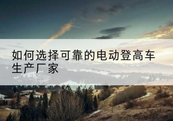 义县电动登高车厂家-如何选择可靠的电动登高车生产厂家