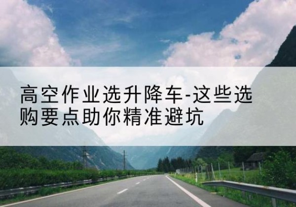 义县升降车厂家-高空作业选升降车-这些选购要点助你*避坑
