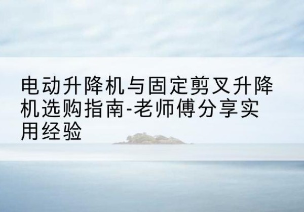 义县电动升降机怎么选-电动升降机与固定剪叉升降机选购指南-老师傅分享实用经验