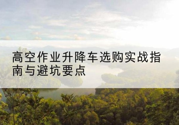 义县升降车怎么选-高空作业升降车选购实战指南与避坑要点