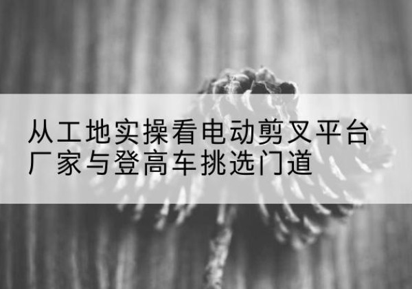 义县电动剪叉升降平台厂家-从工地实操看电动剪叉平台厂家与登高车挑选门道