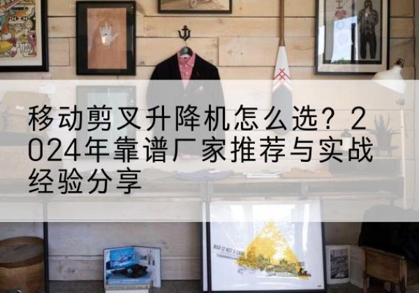 义县升降平台厂家推荐-移动剪叉升降机怎么选？2024年靠谱厂家推荐与实战经验分享